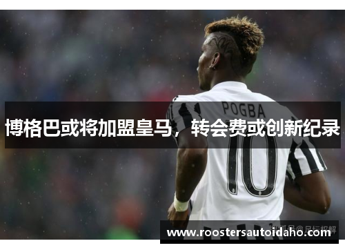 博格巴或将加盟皇马，转会费或创新纪录